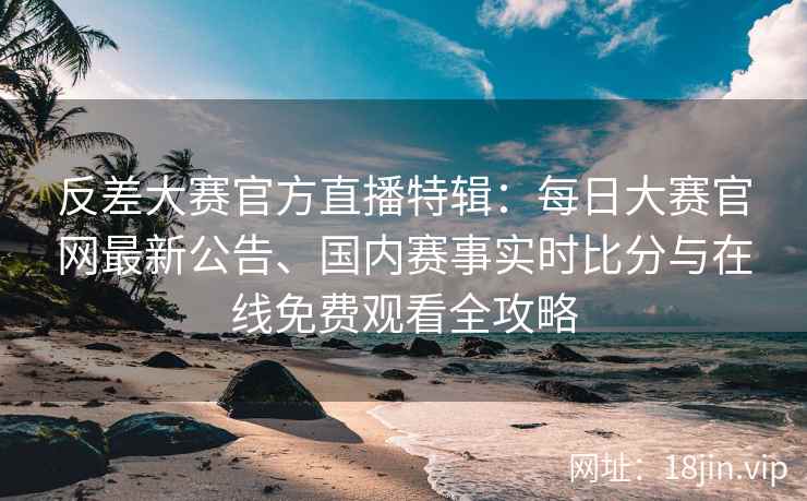 反差大赛官方直播特辑：每日大赛官网最新公告、国内赛事实时比分与在线免费观看全攻略