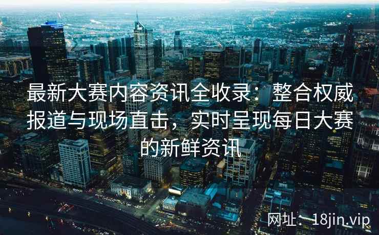 最新大赛内容资讯全收录:整合权威报道与现场直击,实时呈现每日大赛的新鲜资讯 最新大赛内容资讯全收录:整合权威报道与现场直击,实时呈现每日大赛的新鲜资讯