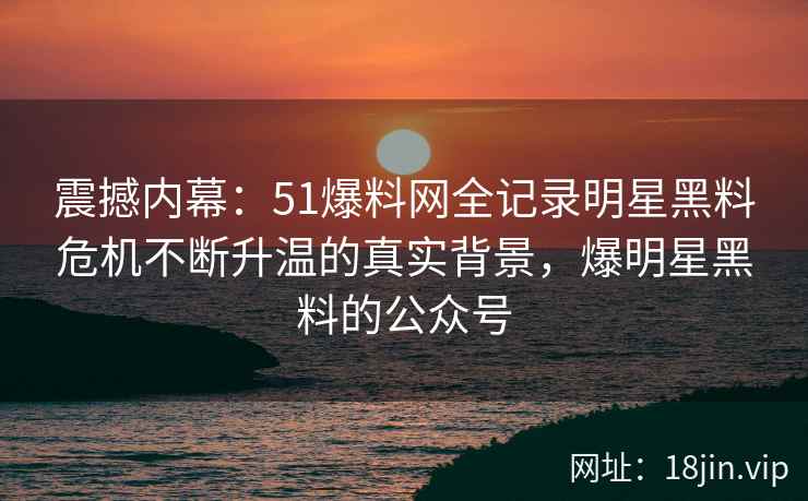 震撼内幕：51爆料网全记录明星黑料危机不断升温的真实背景，爆明星黑料的公众号