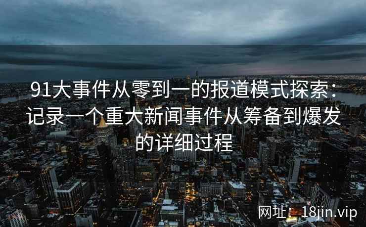 91大事件从零到一的报道模式探索：记录一个重大新闻事件从筹备到爆发的详细过程