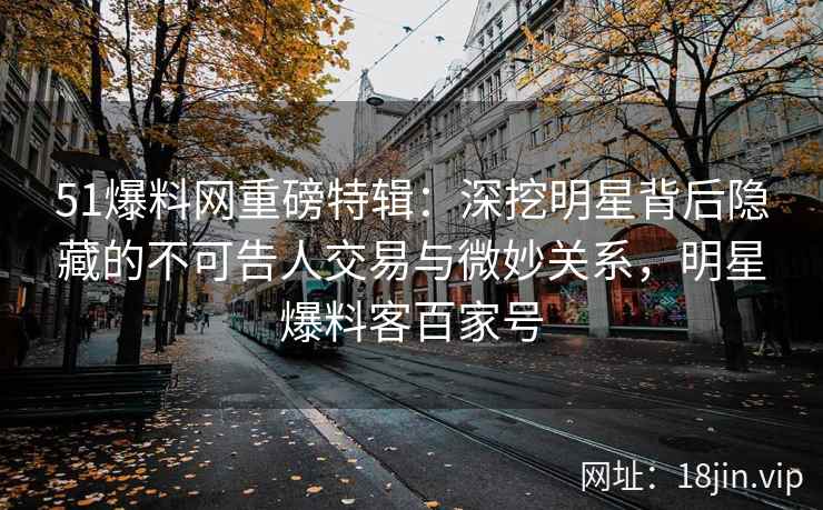 51爆料网重磅特辑：深挖明星背后隐藏的不可告人交易与微妙关系，明星爆料客百家号