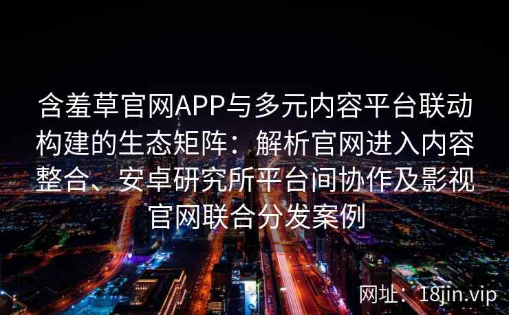 含羞草官网APP与多元内容平台联动构建的生态矩阵：解析官网进入内容整合、安卓研究所平台间协作及影视官网联合分发案例