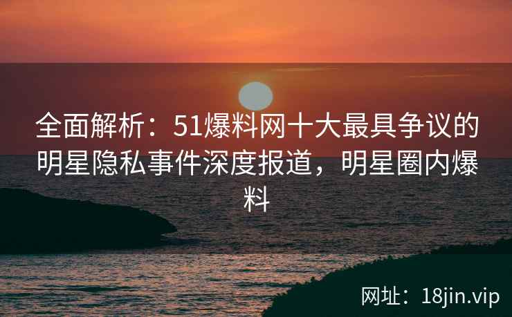 全面解析：51爆料网十大最具争议的明星隐私事件深度报道，明星圈内爆料