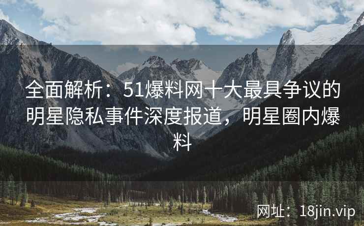 全面解析:51爆料网十大最具争议的明星隐私事件深度报道,明星圈内爆料 全面解析:51爆料网十大最具争议的明星隐私事件深度报道,明星圈内爆料