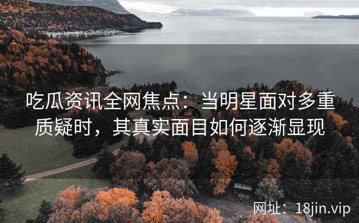 吃瓜资讯全网焦点：当明星面对多重质疑时，其真实面目如何逐渐显现