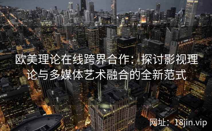 欧美理论在线跨界合作：探讨影视理论与多媒体艺术融合的全新范式