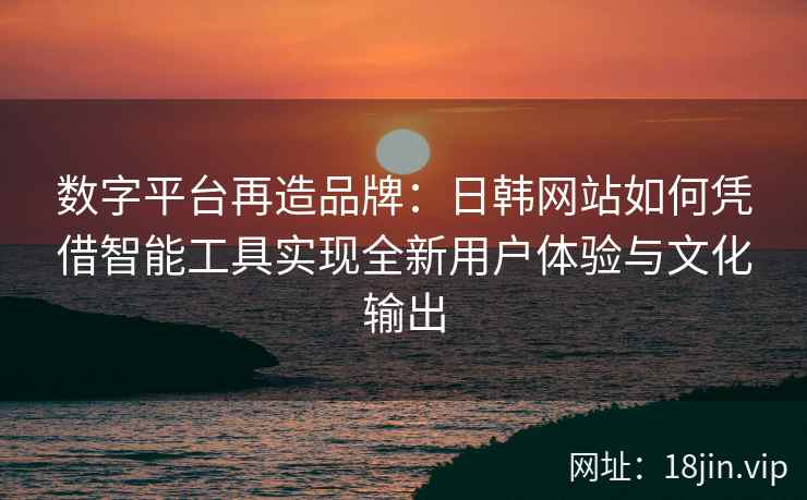 数字平台再造品牌：日韩网站如何凭借智能工具实现全新用户体验与文化输出