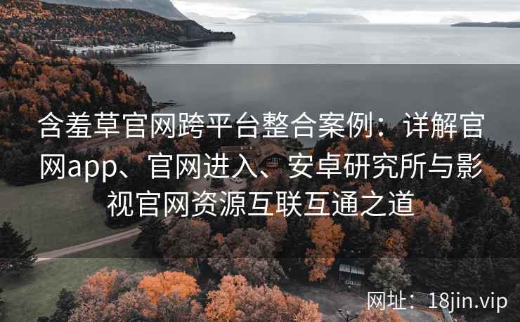 含羞草官网跨平台整合案例：详解官网app、官网进入、安卓研究所与影视官网资源互联互通之道