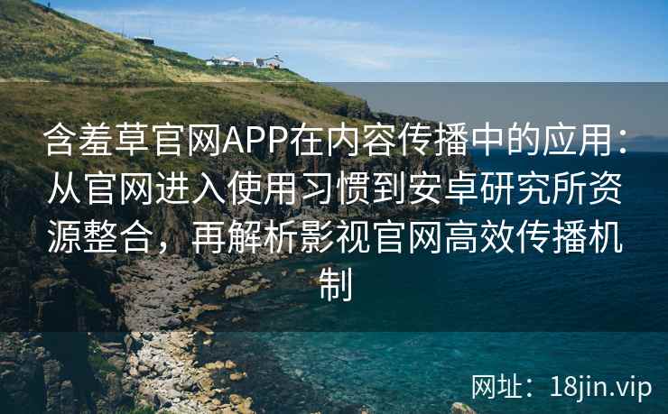 含羞草官网APP在内容传播中的应用：从官网进入使用习惯到安卓研究所资源整合，再解析影视官网高效传播机制