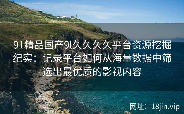 91精品国产9l久久久久平台资源挖掘纪实:记录平台如何从海量数据中筛选出最优质的影视内容 91精品国产9l久久久久平台资源挖掘纪实:记录平台如何从海量数据中筛选出最优质的影视内容