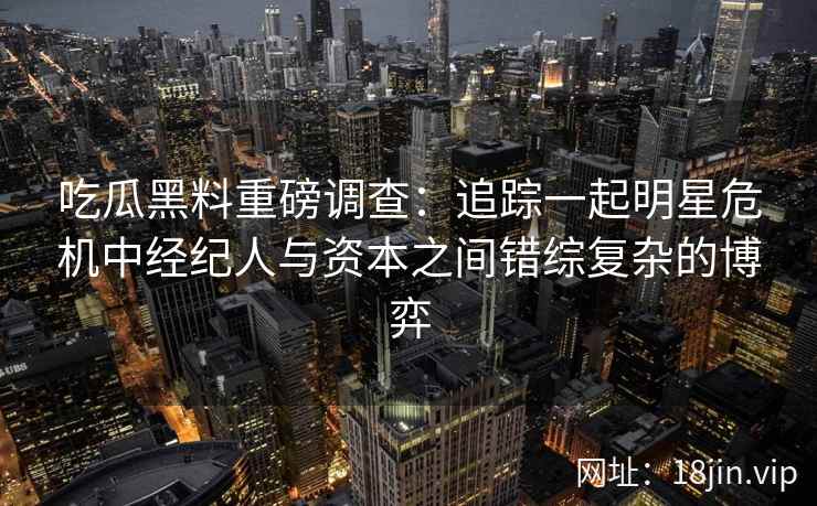 吃瓜黑料重磅调查：追踪一起明星危机中经纪人与资本之间错综复杂的博弈