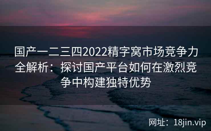 国产一二三四2022精字窝市场竞争力全解析：探讨国产平台如何在激烈竞争中构建独特优势
