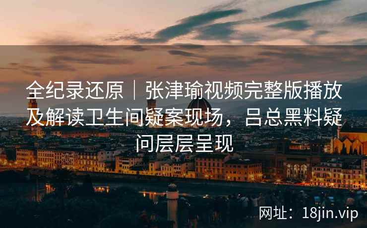 全纪录还原｜张津瑜视频完整版播放及解读卫生间疑案现场，吕总黑料疑问层层呈现