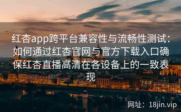 红杏app跨平台兼容性与流畅性测试：如何通过红杏官网与官方下载入口确保红杏直播高清在各设备上的一致表现