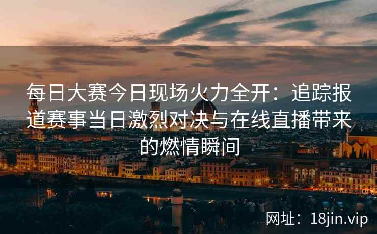 每日大赛今日现场火力全开：追踪报道赛事当日激烈对决与在线直播带来的燃情瞬间