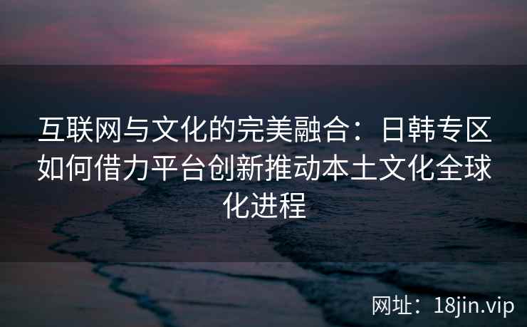 互联网与文化的完美融合:日韩专区如何借力平台创新推动本土文化全球化进程 互联网与文化的完美融合:日韩专区如何借力平台创新推动本土文化全球化进程