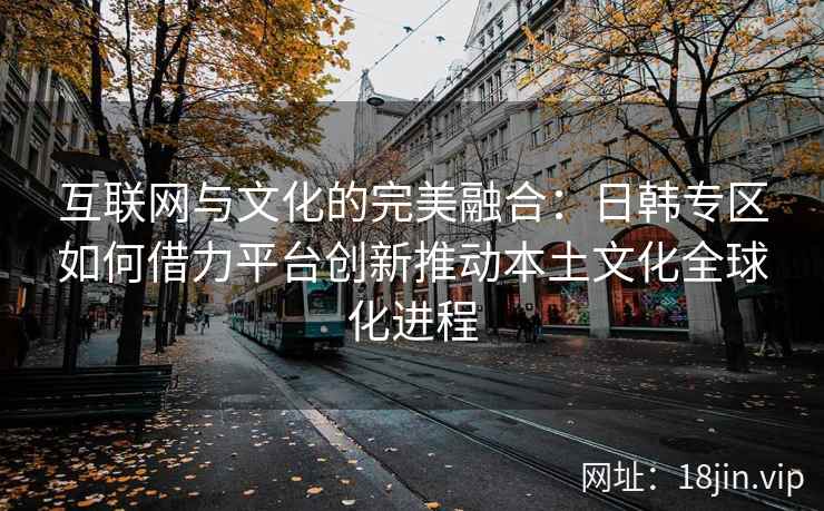 互联网与文化的完美融合:日韩专区如何借力平台创新推动本土文化全球化进程 互联网与文化的完美融合:日韩专区如何借力平台创新推动本土文化全球化进程