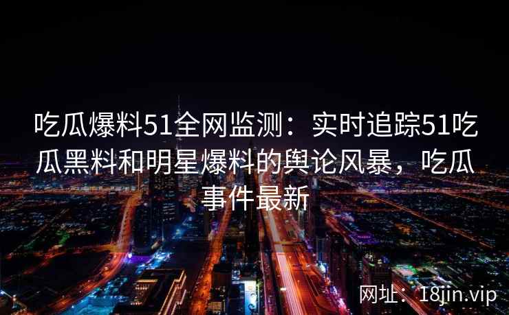 吃瓜爆料51全网监测：实时追踪51吃瓜黑料和明星爆料的舆论风暴，吃瓜事件最新