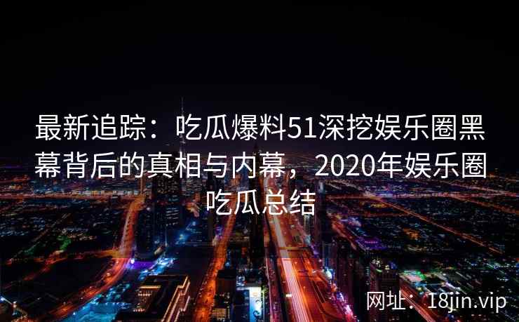 最新追踪：吃瓜爆料51深挖娱乐圈黑幕背后的真相与内幕，2020年娱乐圈吃瓜总结