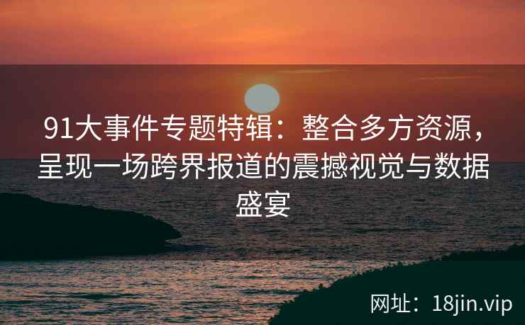 91大事件专题特辑：整合多方资源，呈现一场跨界报道的震撼视觉与数据盛宴
