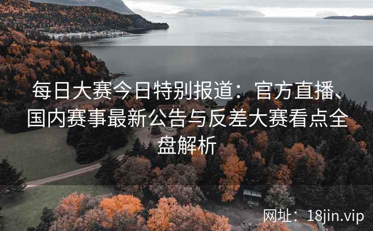 每日大赛今日特别报道：官方直播、国内赛事最新公告与反差大赛看点全盘解析