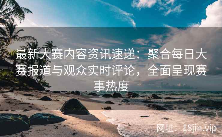 最新大赛内容资讯速递：聚合每日大赛报道与观众实时评论，全面呈现赛事热度