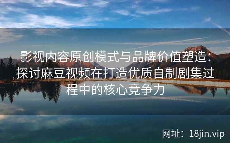 影视内容原创模式与品牌价值塑造:探讨麻豆视频在打造优质自制剧集过程中的核心竞争力 影视内容原创模式与品牌价值塑造:探讨麻豆视频在打造优质自制剧集过程中的核心竞争力