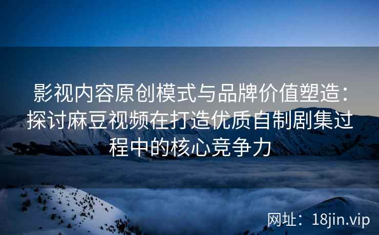 影视内容原创模式与品牌价值塑造：探讨麻豆视频在打造优质自制剧集过程中的核心竞争力