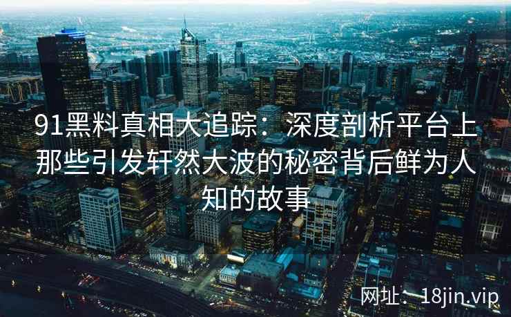 91黑料真相大追踪:深度剖析平台上那些引发轩然大波的秘密背后鲜为人知的故事 91黑料真相大追踪:深度剖析平台上那些引发轩然大波的秘密背后鲜为人知的故事