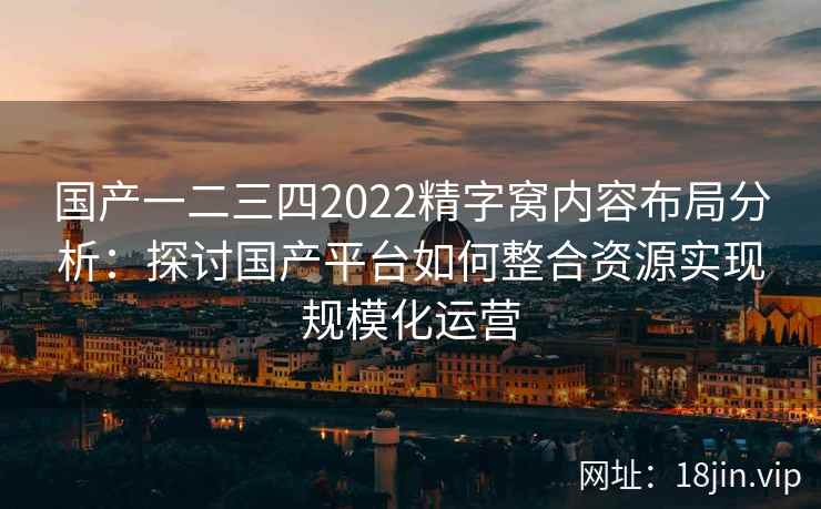 国产一二三四2022精字窝内容布局分析:探讨国产平台如何整合资源实现规模化运营 国产一二三四2022精字窝内容布局分析:探讨国产平台如何整合资源实现规模化运营