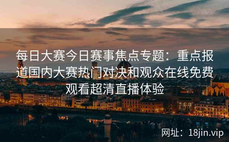 每日大赛今日赛事焦点专题：重点报道国内大赛热门对决和观众在线免费观看超清直播体验
