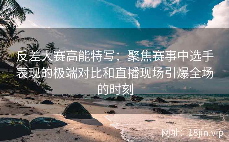 反差大赛高能特写：聚焦赛事中选手表现的极端对比和直播现场引爆全场的时刻