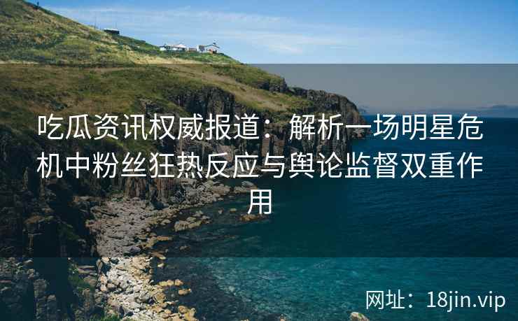 吃瓜资讯权威报道：解析一场明星危机中粉丝狂热反应与舆论监督双重作用