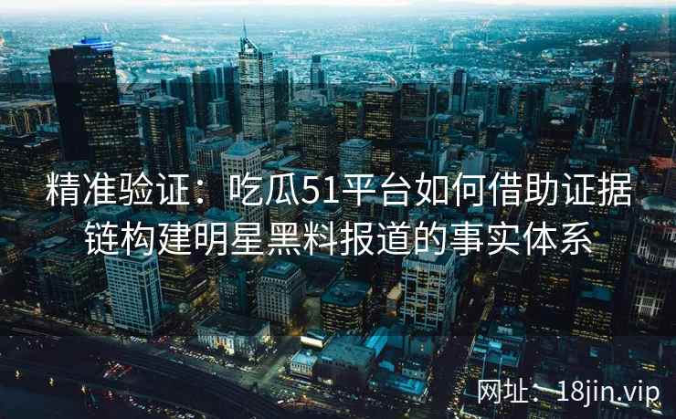 精准验证：吃瓜51平台如何借助证据链构建明星黑料报道的事实体系