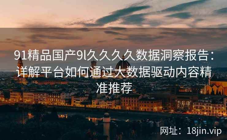 91精品国产9l久久久久数据洞察报告:详解平台如何通过大数据驱动内容精准推荐 91精品国产9l久久久久数据洞察报告:详解平台如何通过大数据驱动内容精准推荐