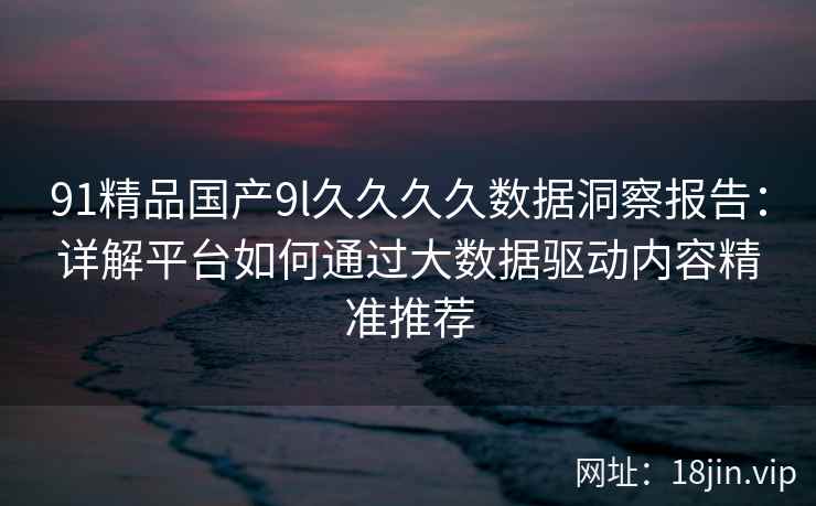 91精品国产9l久久久久数据洞察报告：详解平台如何通过大数据驱动内容精准推荐