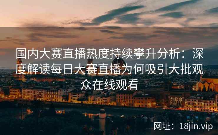 国内大赛直播热度持续攀升分析：深度解读每日大赛直播为何吸引大批观众在线观看