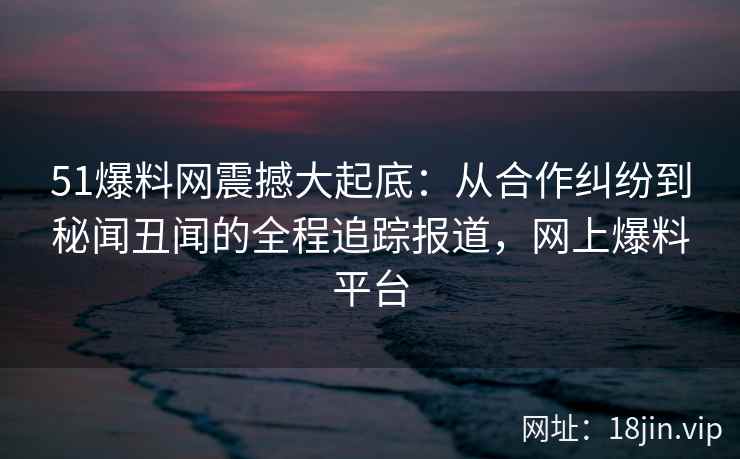 51爆料网震撼大起底：从合作纠纷到秘闻丑闻的全程追踪报道，网上爆料平台