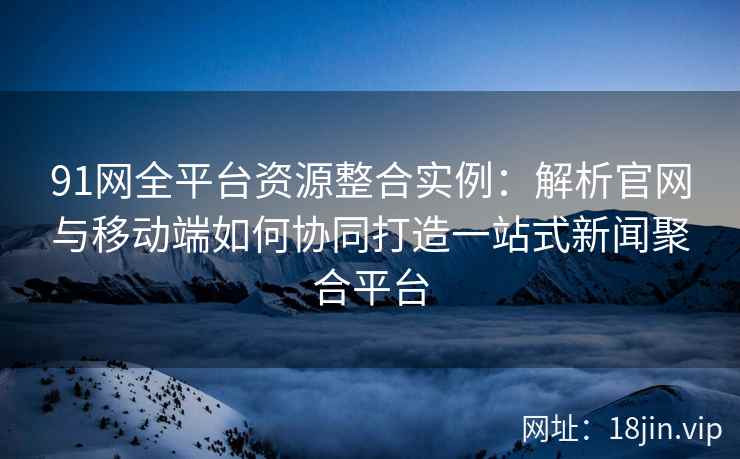 91网全平台资源整合实例：解析官网与移动端如何协同打造一站式新闻聚合平台