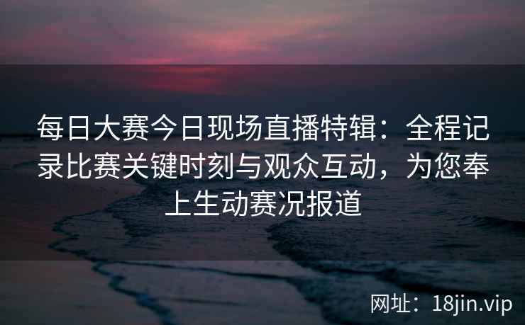每日大赛今日现场直播特辑：全程记录比赛关键时刻与观众互动，为您奉上生动赛况报道