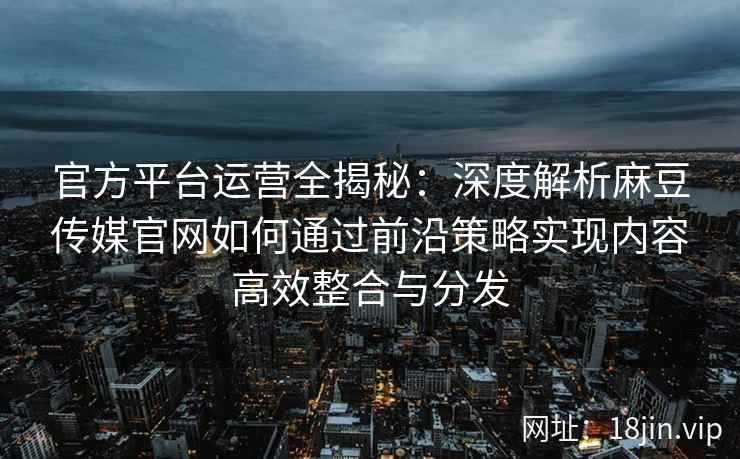 官方平台运营全揭秘：深度解析麻豆传媒官网如何通过前沿策略实现内容高效整合与分发