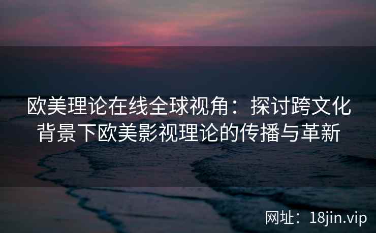 欧美理论在线全球视角:探讨跨文化背景下欧美影视理论的传播与革新 欧美理论在线全球视角:探讨跨文化背景下欧美影视理论的传播与革新