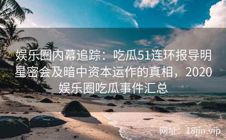 娱乐圈内幕追踪：吃瓜51连环报导明星密会及暗中资本运作的真相，2020娱乐圈吃瓜事件汇总