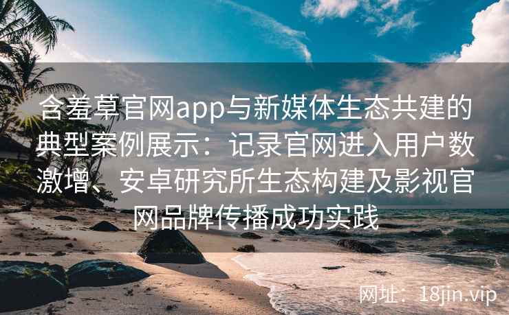 含羞草官网app与新媒体生态共建的典型案例展示：记录官网进入用户数激增、安卓研究所生态构建及影视官网品牌传播成功实践