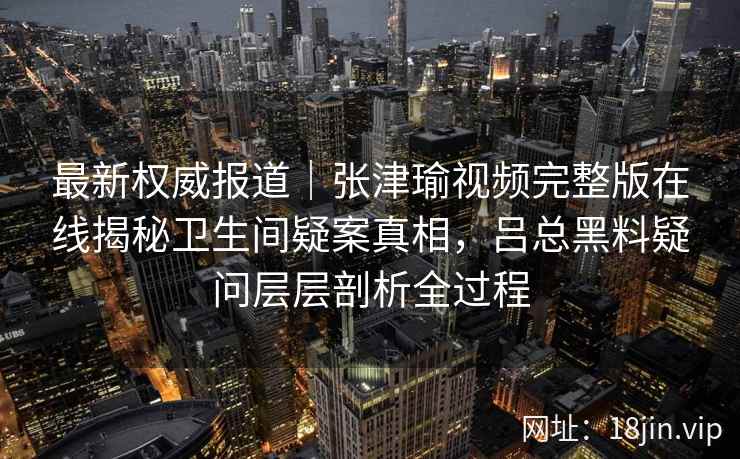 最新权威报道|张津瑜视频完整版在线揭秘卫生间疑案真相,吕总黑料疑问层层剖析全过程 最新权威报道|张津瑜视频完整版在线揭秘卫生间疑案真相,吕总黑料疑问层层剖析全过程