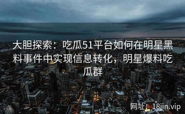 大胆探索：吃瓜51平台如何在明星黑料事件中实现信息转化，明星爆料吃瓜群