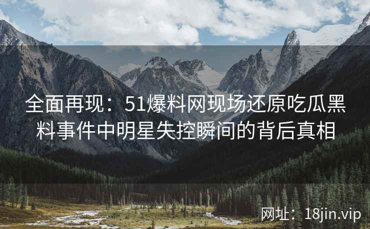 全面再现：51爆料网现场还原吃瓜黑料事件中明星失控瞬间的背后真相