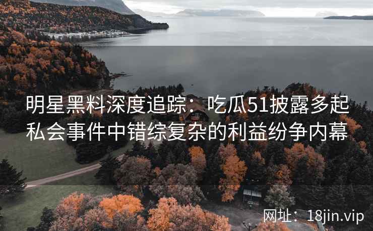 明星黑料深度追踪：吃瓜51披露多起私会事件中错综复杂的利益纷争内幕
