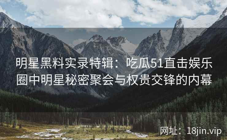 明星黑料实录特辑：吃瓜51直击娱乐圈中明星秘密聚会与权贵交锋的内幕