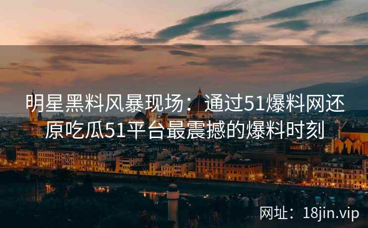 明星黑料风暴现场：通过51爆料网还原吃瓜51平台最震撼的爆料时刻